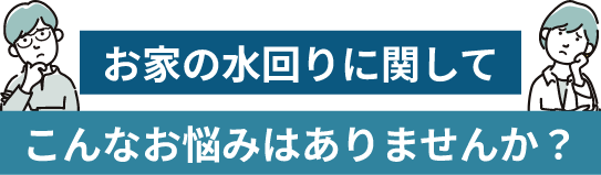 お家の水回りに関してこんなお悩みはありませんか？